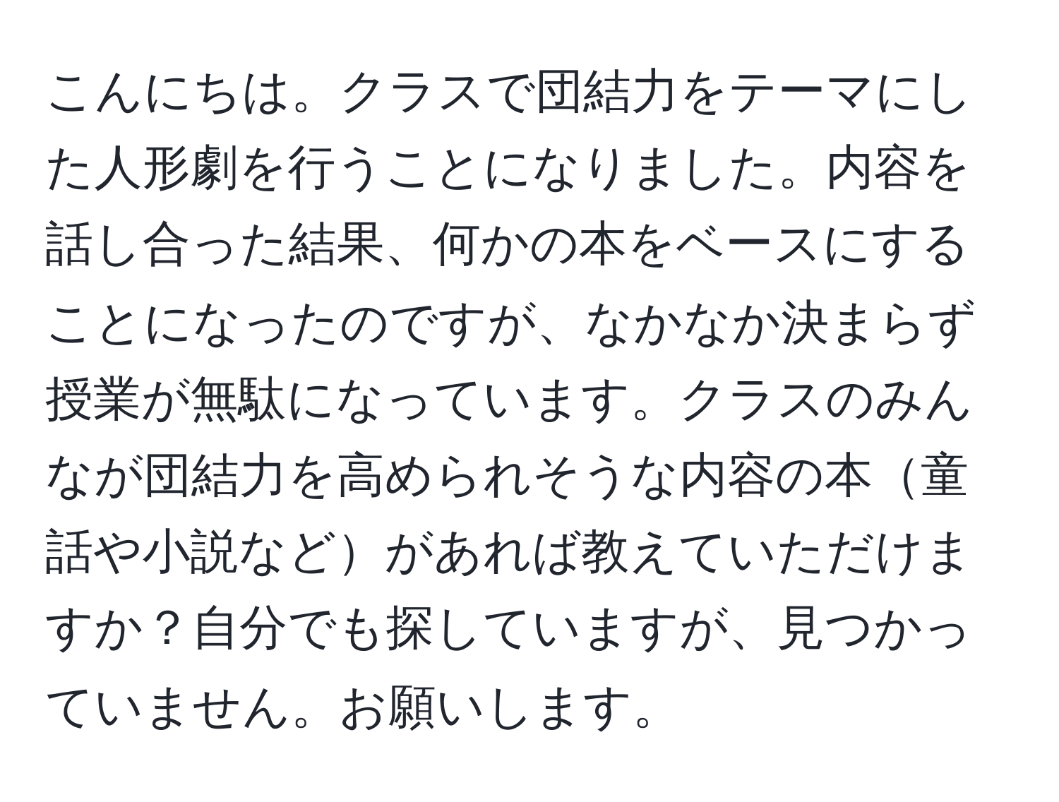 こんにちは。クラスで団結力をテーマにした人形劇を行うことになりました。内容を話し合った結果、何かの本をベースにすることになったのですが、なかなか決まらず授業が無駄になっています。クラスのみんなが団結力を高められそうな内容の本童話や小説などがあれば教えていただけますか？自分でも探していますが、見つかっていません。お願いします。