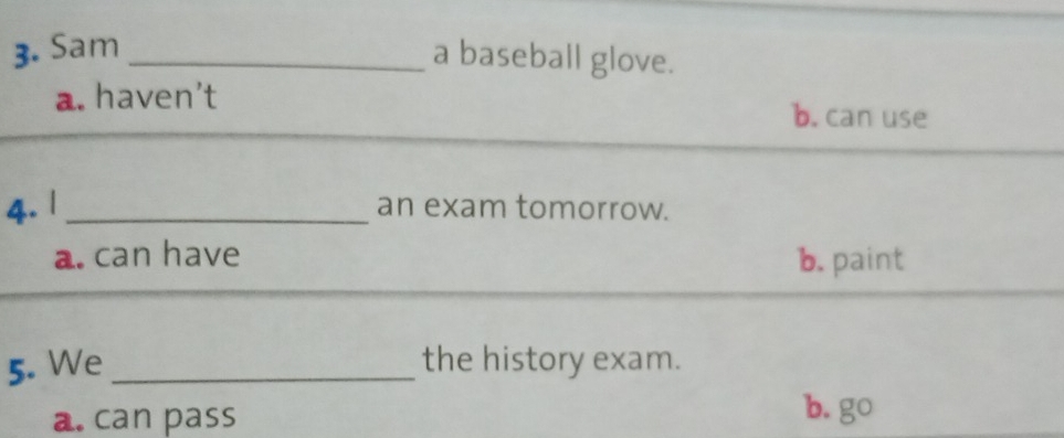 Sam_
a baseball glove.
a. haven't b. can use
4. | _an exam tomorrow.
a. can have b. paint
5. We _the history exam.
a. can pass
b. go