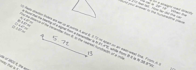 yor
the car is 29°18'. When the
210 feet tall. How far did the ca
ht road directly 
ound your answer to the hundredths place
A) 4.97 mi
B) 3.57 mi
C) 4.47 mi
D) 3.07 mi
Radio direction finders are set up at points A and B, 5.72 mi apart on an east-west line. From 
d the distance of the transmitter from B, to the nearest hundredth of a m
found that the bearing of a signal from a transmitter is N 5 4°E, while from B it is N 38.6°W. 
de of 3600 ft, the en
way that is 5