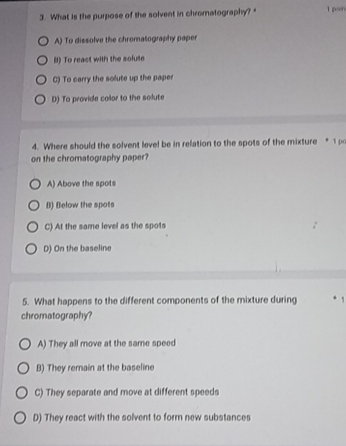 What is the purpose of the solvent in chromnatography? 1pain
A) To dissolve the chromatography paper
B) To react with the solute
C) To carry the solute up the paper
D) To provide color to the solute
4. Where should the solvent level be in relation to the spots of the mixture * 1p
on the chromatography paper?
A) Above the spots
B) Below the spots
C) At the same level as the spots
D) On the baseline
5. What happens to the different components of the mixture during 1
chromatography?
A) They all move at the same speed
B) They remain at the baseline
C) They separate and move at different speeds
D) They react with the solvent to form new substances