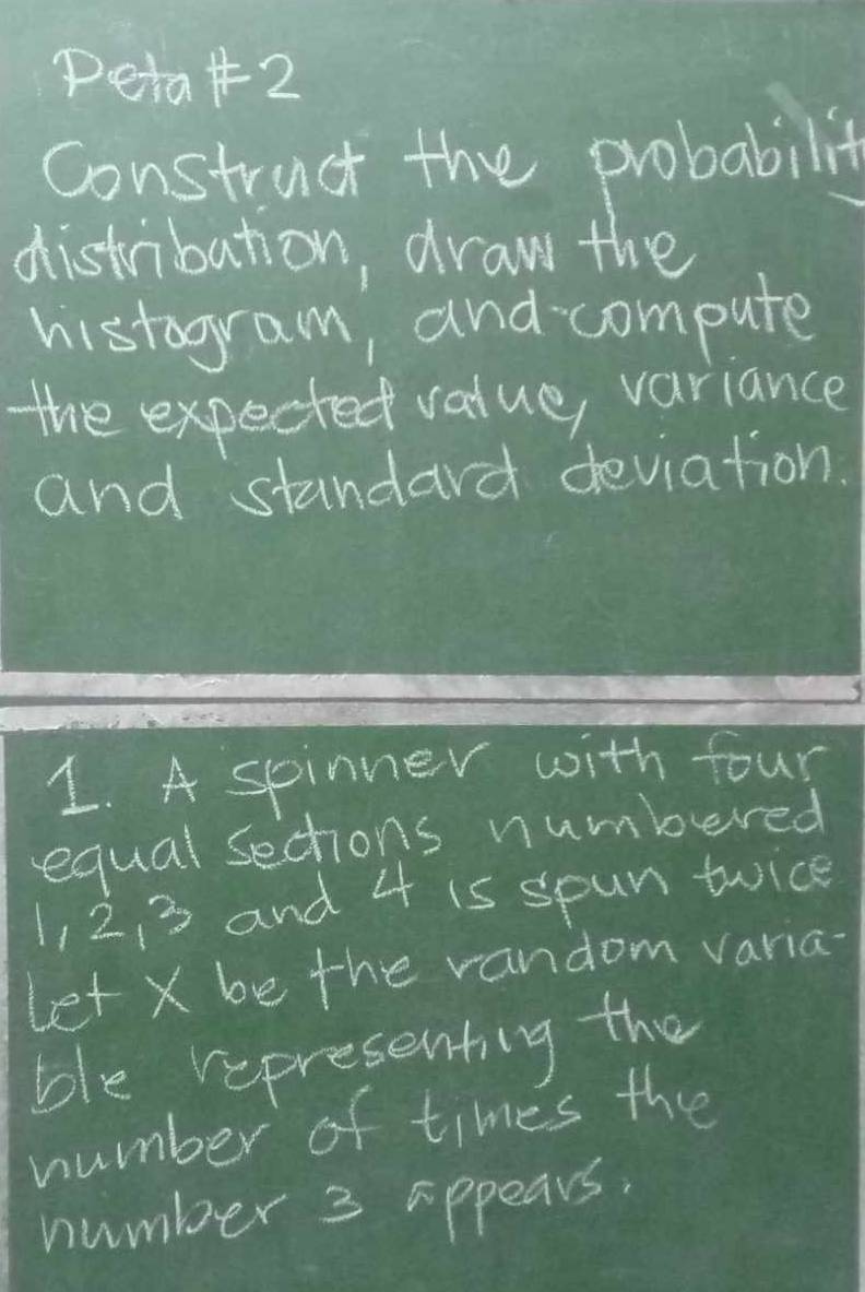 peta+2 
construct the probabilit 
distribution, draw the 
histogram, and compute 
the expected value, variance 
and standard deviation. 
1. A spinner with four 
equal sections numbered
1, 2, 3 and 4 is spun twice 
let X be the vandom varia- 
ble representing the 
number of times the 
number 3 appears.