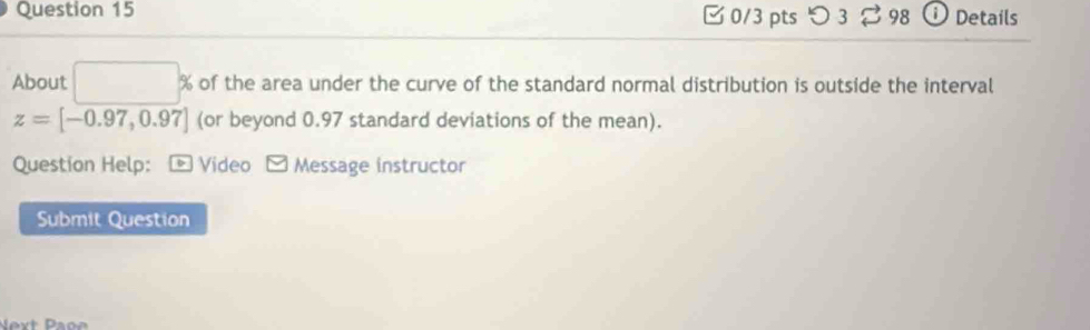 つ3 398 Details 
About □ % of the area under the curve of the standard normal distribution is outside the interval
z=[-0.97,0.97] (or beyond 0.97 standard deviations of the mean). 
Question Help: 。 Video - Message instructor 
Submit Question