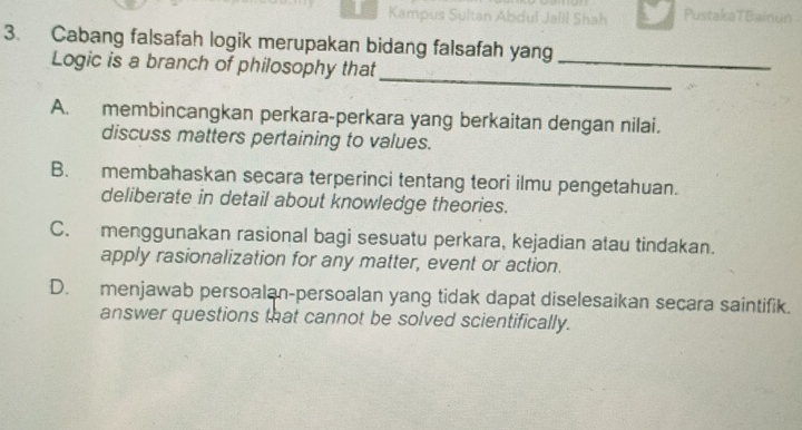 Kampus Su Jalil Shah PustakaTBainun
3. Cabang falsafah logik merupakan bidang falsafah yang
_
Logic is a branch of philosophy that
_
A. membincangkan perkara-perkara yang berkaitan dengan nilai.
discuss matters pertaining to values.
B. membahaskan secara terperinci tentang teori ilmu pengetahuan.
deliberate in detail about knowledge theories.
C. menggunakan rasional bagi sesuatu perkara, kejadian atau tindakan.
apply rasionalization for any matter, event or action.
D. menjawab persoalan-persoalan yang tidak dapat diselesaikan secara saintifik.
answer questions that cannot be solved scientifically.