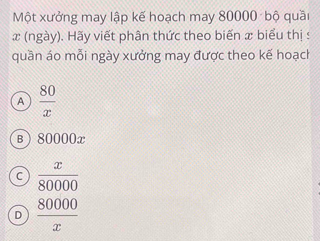 Một xưởng may lập kế hoạch may 80000 bộ quầi
x (ngày). Hãy viết phân thức theo biến x biểu thị s
quần áo mỗi ngày xưởng may được theo kế hoạch
A  80/x 
B 80000x
C  x/80000 
D  80000/x 