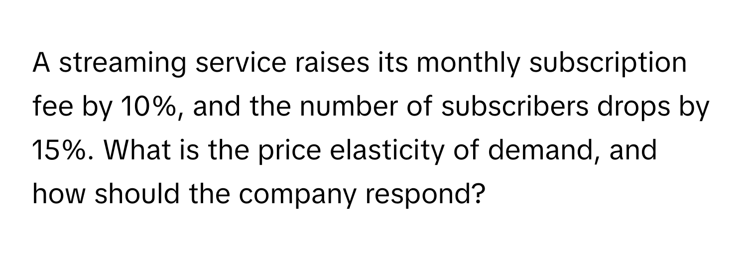 A streaming service raises its monthly subscription fee by 10%, and the number of subscribers drops by 15%. What is the price elasticity of demand, and how should the company respond?