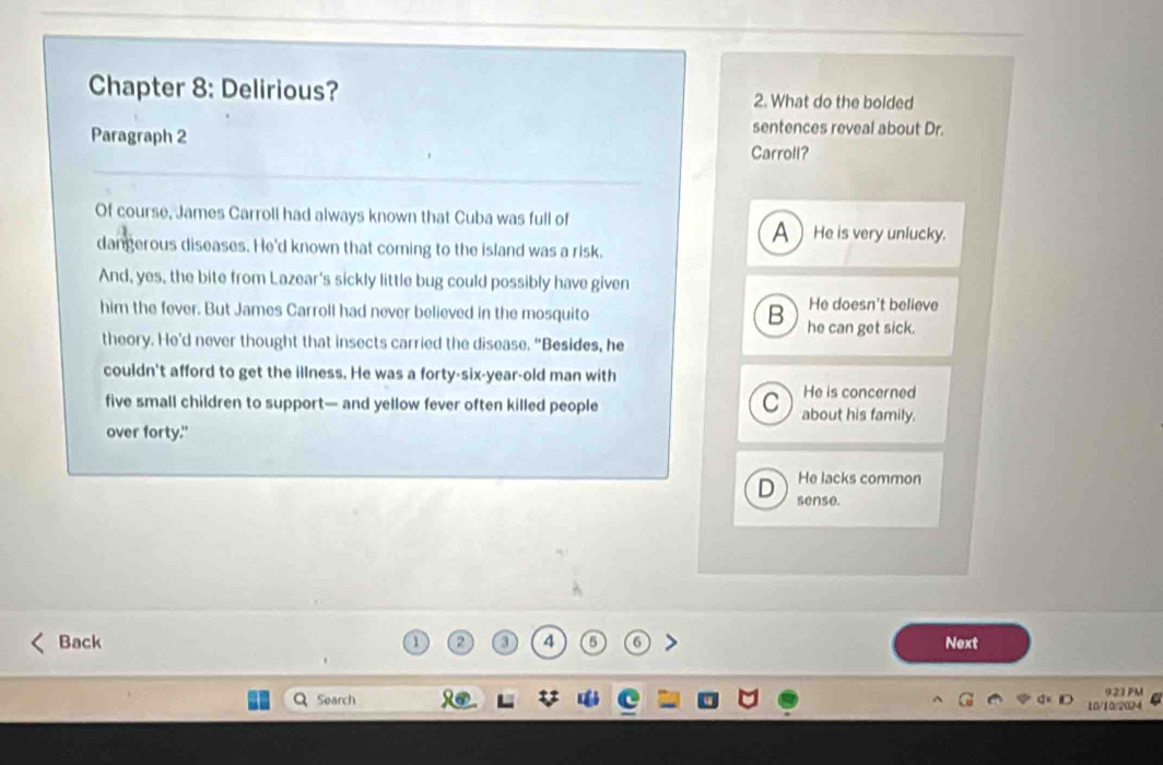 Chapter 8: Delirious? 2. What do the bolded
Paragraph 2
sentences reveal about Dr.
Carroll?
Of course, James Carroll had always known that Cuba was full of AHe is very unlucky.
dangerous diseases. He'd known that coming to the island was a risk.
And, yes, the bite from Lazear's sickly little bug could possibly have given
him the fever. But James Carroll had never believed in the mosquito He doesn't believe
B he can get sick.
theory. He'd never thought that insects carried the disease. “Besides, he
couldn't afford to get the illness. He was a forty-six-year-old man with
C He is concerned
five small children to support— and yellow fever often killed people about his family.
over forty."
He lacks common
D sense.
Back 2 3 4 5 6 Next
Search 9.22 PM
10/10/2024