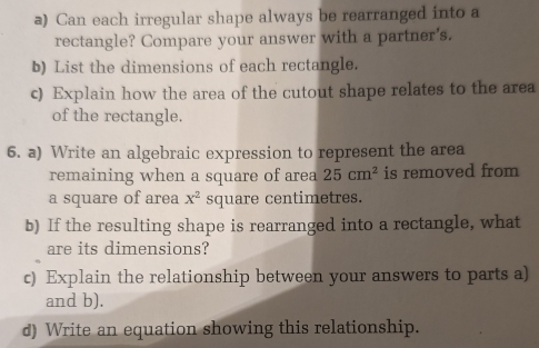 Can each irregular shape always be rearranged into a 
rectangle? Compare your answer with a partner's. 
b) List the dimensions of each rectangle. 
c) Explain how the area of the cutout shape relates to the area 
of the rectangle. 
6. a) Write an algebraic expression to represent the area 
remaining when a square of area 25cm^2 is removed from 
a square of area x^2 square centimetres. 
b) If the resulting shape is rearranged into a rectangle, what 
are its dimensions? 
c) Explain the relationship between your answers to parts a) 
and b). 
d) Write an equation showing this relationship.