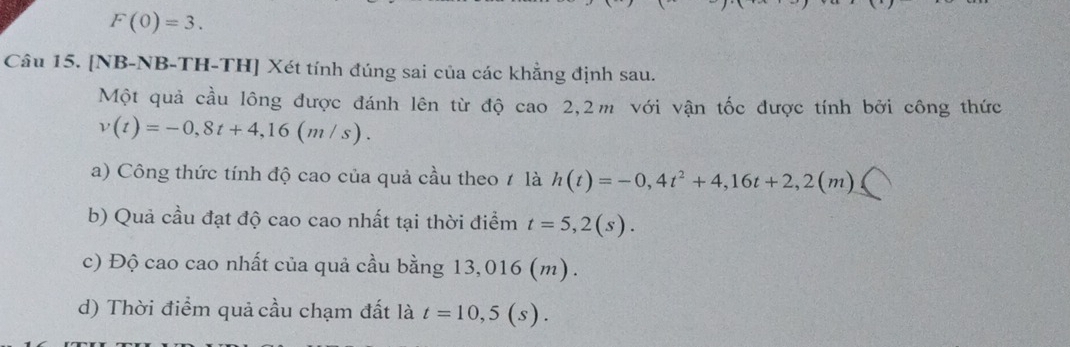 F(0)=3. 
Câu 15. [NB-NB-TH-TH] Xét tính đúng sai của các khẳng định sau.
Một quả cầu lông được đánh lên từ độ cao 2,2m với vận tốc được tính bởi công thức
v(t)=-0,8t+4,16(m/s).
a) Công thức tính độ cao của quả cầu theo / là h(t)=-0,4t^2+4,16t+2,2(m)≤slant
b) Quả cầu đạt độ cao cao nhất tại thời điểm t=5,2(s).
c) Độ cao cao nhất của quả cầu bằng 13,016 (m).
d) Thời điểm quả cầu chạm đất là t=10,5(s).