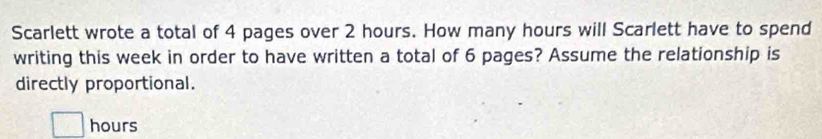 Scarlett wrote a total of 4 pages over 2 hours. How many hours will Scarlett have to spend 
writing this week in order to have written a total of 6 pages? Assume the relationship is 
directly proportional.
hours