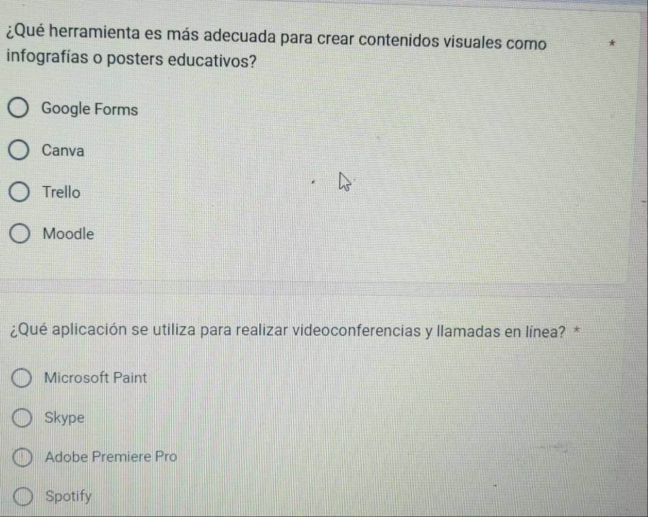 ¿Qué herramienta es más adecuada para crear contenidos visuales como
infografías o posters educativos?
Google Forms
Canva
Trello
Moodle
¿Qué aplicación se utiliza para realizar videoconferencias y llamadas en línea? *
Microsoft Paint
Skype
Adobe Premiere Pro
Spotify