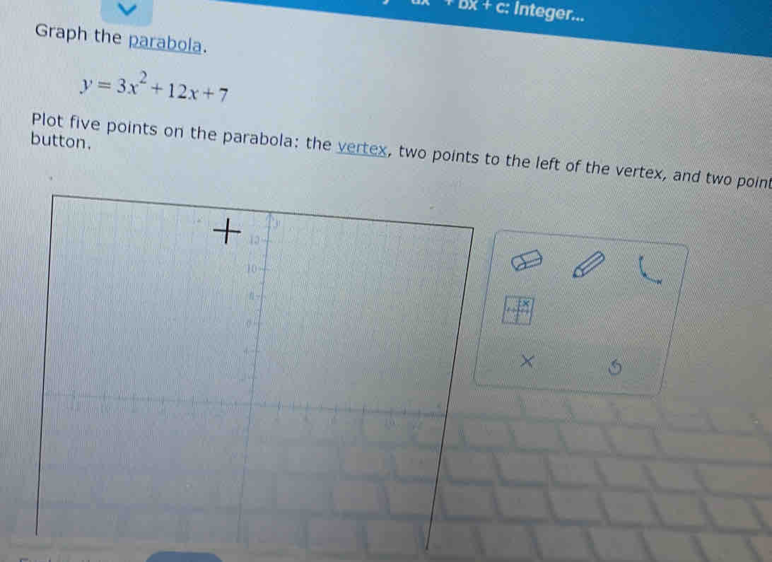 DX+ c: Integer...
Graph the parabola.
y=3x^2+12x+7
button.
Plot five points on the parabola: the vertex, two points to the left of the vertex, and two point