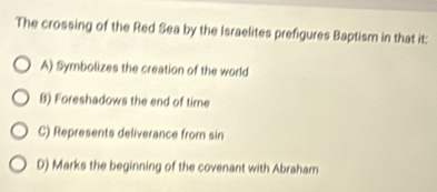 The crossing of the Red Sea by the Israelites prefigures Baptism in that it:
A) Symbolizes the creation of the world
B) Foreshadows the end of time
C) Represents deliverance from sin
D) Marks the beginning of the covenant with Abraham