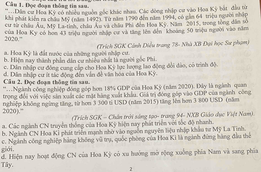 Đọc đoạn thông tin sau.
“.Dân cư Hoa Kỳ có nhiều nguồn gốc khác nhau. Các dòng nhập cư vào Hoa Kỳ bắt đầu từ
khi phát kiến ra châu Mỹ (năm 1492). Từ năm 1790 đến năm 1994, có gần 64 triệu người nhập
cư từ châu Âu, Mỹ La-tinh, châu Âu và châu Phi đến Hoa Kỳ. Năm 2015, trong tồng dân số
của Hoa Ky có hon 43 triệu người nhập cư và tăng lên dến khoảng 50 triệu người vào năm
2020.”
(Trích SGK Cánh Diều trang 78- Nhà XB Đại học Sư phạm)
a. Hoa Kỳ là đất nước của những người nhập cư.
b. Hiện nay thành phần dân cư nhiều nhất là người gốc Phi.
c. Dân nhập cư đông cung cấp cho Hoa Kỳ lực lượng lao động dồi dào, có trình độ.
d. Dân nhập cư ít tác động đến vấn đề văn hóa của Hoa Kỳ.
Câu 2. Đọc đoạn thông tin sau.
“.Ngành công nghiệp đóng góp hơn 18% GDP của Hoa Kỳ (năm 2020). Đây là ngành quan
trọng đồi với việc sản xuất các mặt hàng xuất khẩu. Giá trị đóng góp vào GDP của ngành công
nghiệp không ngừng tăng, từ hơn 3 300 ti USD (năm 2015) tăng lên hơn 3 800 USD (năm
2020).”
(Trích SGK - Chân trời sáng tạo- trang 94- NXB Giáo dục Việt Nam).
a. Các ngành CN truyền thống của Hoa Kỳ hiện nay phát triển với tốc độ nhanh.
b. Ngành CN Hoa Kì phát triển mạnh nhờ vào nguồn nguyên liệu nhập khẩu tư Mỹ La Tịnh.
c. Ngành công nghiệp hàng không vũ trụ, quốc phòng của Hoa Kì là ngành đứng hàng đầu thế
giới.
d. Hiện nay hoạt động CN của Hoa Kỳ có xu hướng mở rộng xuống phía Nam và sang phía
Tây. 2