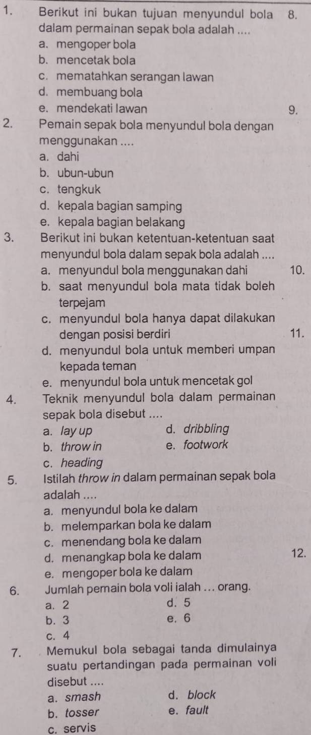 Berikut ini bukan tujuan menyundul bola 8.
dalam permainan sepak bola adalah ....
a. mengoper bola
b. mencetak bola
c. mematahkan serangan lawan
d. membuang bola
e. mendekati Iawan 9.
2. Pemain sepak bola menyundul bola dengan
menggunakan ....
a. dahi
b. ubun-ubun
c. tengkuk
d. kepala bagian samping
e. kepala bagian belakang
3. Berikut ini bukan ketentuan-ketentuan saat
menyundul bola dalam sepak bola adalah ....
a. menyundul bola menggunakan dahi 10.
b. saat menyundul bola mata tidak boleh
terpejam
c. menyundul bola hanya dapat dilakukan
dengan posisi berdiri 11.
d. menyundul bola untuk memberi umpan
kepada teman
e. menyundul bola untuk mencetak gol
4. Teknik menyundul bola dalam permainan
sepak bola disebut ....
a. lay up d. dribbling
b. throw in e.footwork
c. heading
5. Istilah throw in dalam permainan sepak bola
adalah ....
a. menyundul bola ke dalam
b. melemparkan bola ke dalam
c. menendang bola ke dalam
d. menangkap bola ke dalam 12.
e. mengoper bola ke dalam
6. Jumlah pemain bola voli ialah ... orang.
a. 2 d. 5
b. 3 e. 6
c. 4
7.  Memukul bola sebagai tanda dimulainya
suatu pertandingan pada permainan voli
disebut ....
a. smash d. block
b. tosser e. fault
c. servis