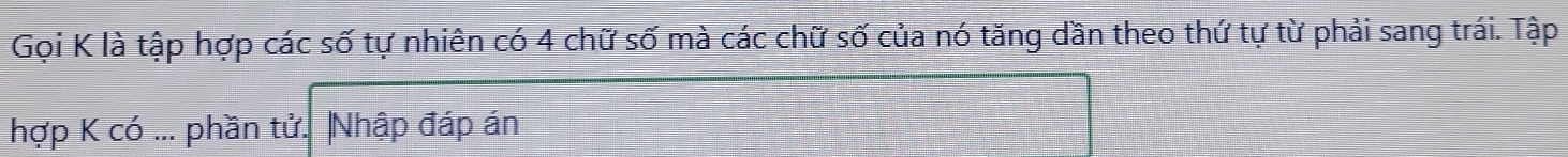 Gọi K là tập hợp các số tự nhiên có 4 chữ số mà các chữ số của nó tăng dần theo thứ tự từ phải sang trái. Tập 
hợp K có ... phần tử. |Nhập đáp án