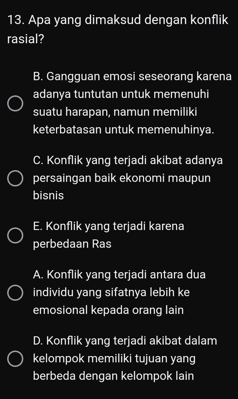 Apa yang dimaksud dengan konflik
rasial?
B. Gangguan emosi seseorang karena
adanya tuntutan untuk memenuhi
suatu harapan, namun memiliki
keterbatasan untuk memenuhinya.
C. Konflik yang terjadi akibat adanya
persaingan baik ekonomi maupun
bisnis
E. Konflik yang terjadi karena
perbedaan Ras
A. Konflik yang terjadi antara dua
individu yang sifatnya lebih ke
emosional kepada orang lain
D. Konflik yang terjadi akibat dalam
kelompok memiliki tujuan yang
berbeda dengan kelompok lain