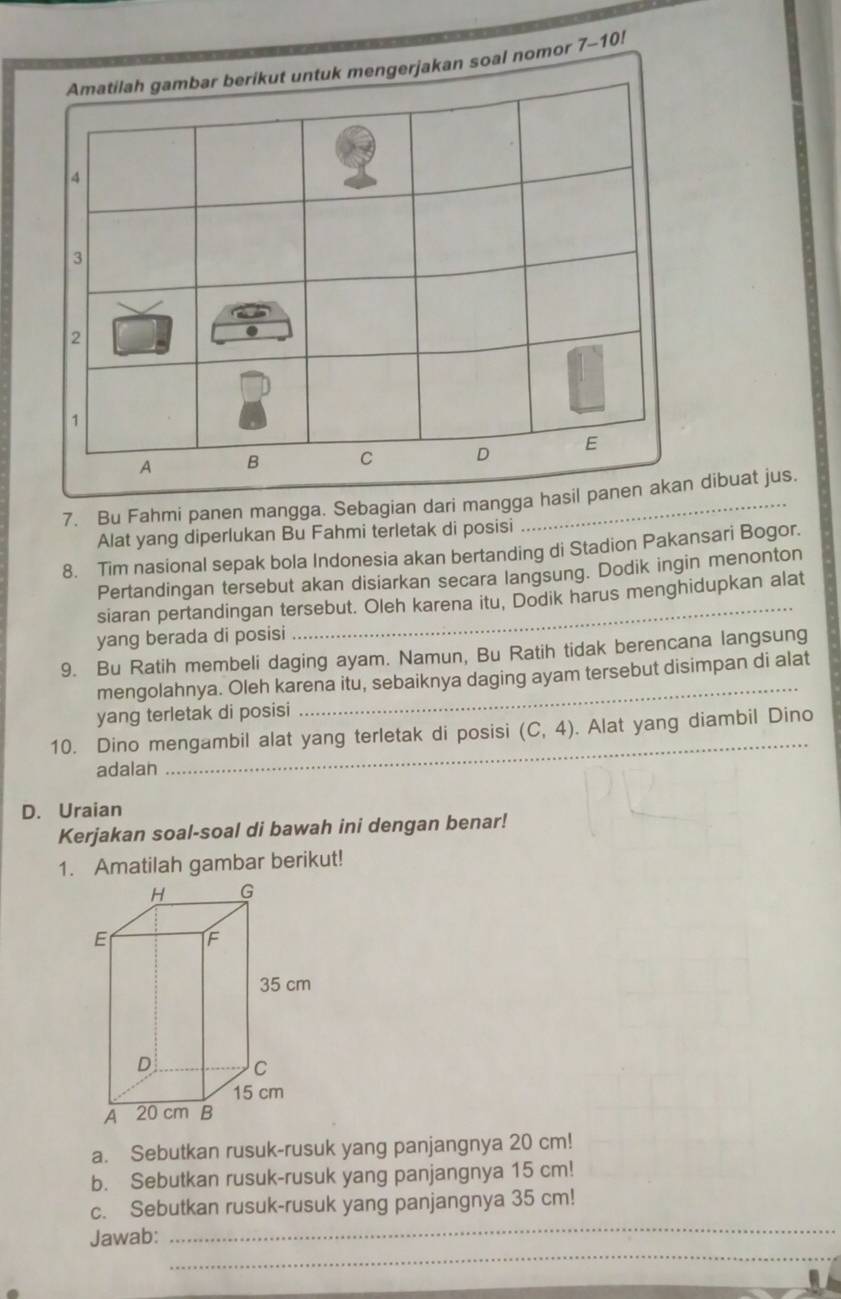 Amatilah gambar berikut untuk mengerjakan soal nomor 7- 10!
4
3
2
1
A B C D E 
7. Bu Fahmi panen mangga. Sebagian dari mangga hasil panen akan dibuat jus. 
Alat yang diperlukan Bu Fahmi terletak di posisi 
8. Tim nasional sepak bola Indonesia akan bertanding di Stadion Pakansari Bogor. 
Pertandingan tersebut akan disiarkan secara langsung. Dodik ingin menonton 
siaran pertandingan tersebut. Oleh karena itu, Dodik harus menghidupkan alat 
yang berada di posisi 
9. Bu Ratih membeli daging ayam. Namun, Bu Ratih tidak berencana langsung 
mengolahnya. Oleh karena itu, sebaiknya daging ayam tersebut disimpan di alat 
yang terletak di posisi 
10. Dino mengambil alat yang terletak di posisi (C,4). Alat yang diambil Dino 
adalan 
_ 
D. Uraian 
Kerjakan soal-soal di bawah ini dengan benar! 
1. Amatilah gambar berikut! 
a. Sebutkan rusuk-rusuk yang panjangnya 20 cm! 
b. Sebutkan rusuk-rusuk yang panjangnya 15 cm! 
_ 
c. Sebutkan rusuk-rusuk yang panjangnya 35 cm! 
_ 
Jawab: