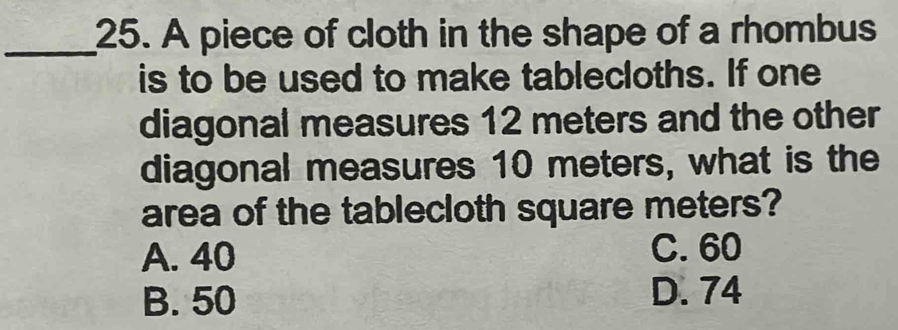 A piece of cloth in the shape of a rhombus
is to be used to make tablecloths. If one
diagonal measures 12 meters and the other
diagonal measures 10 meters, what is the
area of the tablecloth square meters?
A. 40 C. 60
B. 50 D. 74