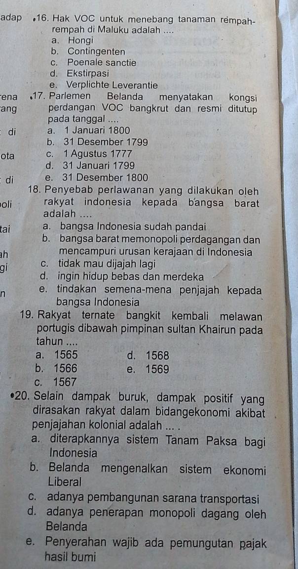 adap 16. Hak VOC untuk menebang tanaman rempah-
rempah di Maluku adalah ....
a. Hongi
b. Contingenten
c. Poenale sanctie
d. Ekstirpasi
e. Verplichte Leverantie
ena 17. Parlemen Belanda menyatakan kongsi
ang perdangan VOC bangkrut dan resmi ditutup
pada tanggal ....
di a. 1 Januari 1800
b. 31 Desember 1799
ota c. 1 Agustus 1777
d. 31 Januari 1799
di e. 31 Desember 1800
18. Penyebab perlawanan yang dilakukan oleh
oli rakyat indonesia kepada bangsa barat
adalah ....
tai a. bangsa Indonesia sudah pandai
b. bangsa barat memonopoli perdagangan dan
h mencampuri urusan kerajaan di Indonesia
gi c. tidak mau dijajah lagi
d. ingin hidup bebas dan merdeka
n e. tindakan semena-mena penjajah kepada
bangsa Indonesia
19. Rakyat ternate bangkit kembali melawan
portugis dibawah pimpinan sultan Khairun pada
tahun ....
a. 1565 d. 1568
b. 1566 e. 1569
c. 1567
20. Selain dampak buruk, dampak positif yan
dirasakan rakyat dalam bidangekonomi akibat
penjajahan kolonial adalah ... .
a. diterapkannya sistem Tanam Paksa bagi
Indonesia
b. Belanda mengenalkan sistem ekonomi
Liberal
c. adanya pembangunan sarana transportasi
d. adanya penerapan monopoli dagang oleh
Belanda
e. Penyerahan wajib ada pemungutan pajak
hasil bumi