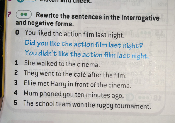 nd theck. 
Rewrite the sentences in the interrogative 
and negative forms. 
0 You liked the action film last night. 
Did you like the action film last night? 
You didn't like the action film last night. 
1 She walked to the cinema. 
2 They went to the café after the film. 
3 Ellie met Harry in front of the cinema. 
4 Mum phoned you ten minutes ago. 
5 The school team won the rugby tournament.