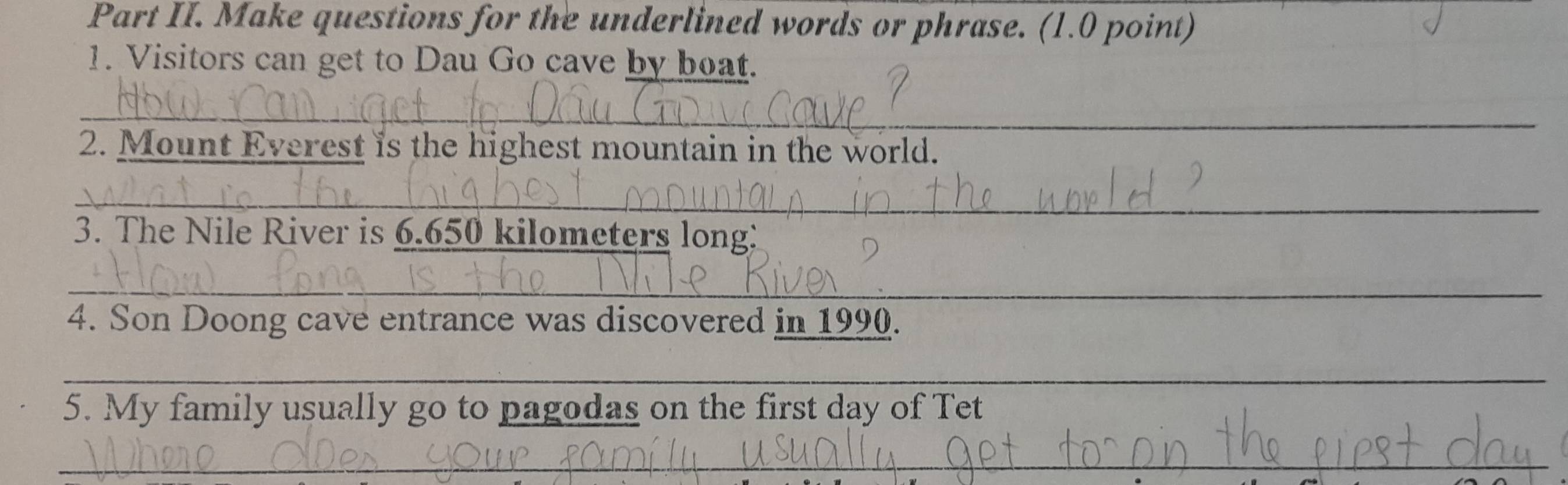 Part II. Make questions for the underlined words or phrase. (1.0 point) 
1. Visitors can get to Dau Go cave by boat. 
_ 
2. Mount Everest is the highest mountain in the world. 
_ 
3. The Nile River is 6.650 kilometers long: 
_ 
4. Son Doong cave entrance was discovered in 1990. 
_ 
5. My family usually go to pagodas on the first day of Tet 
_