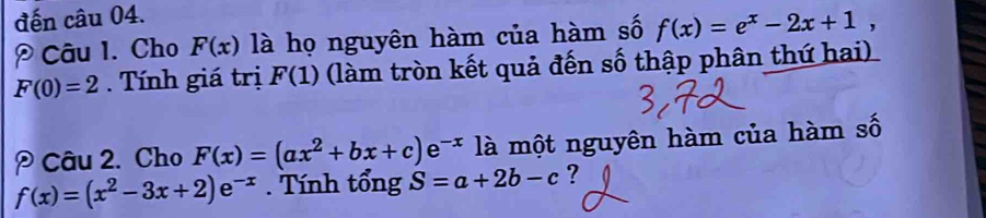 đến câu 04. 
Câu 1. Cho F(x) là họ nguyên hàm của hàm số f(x)=e^x-2x+1,
F(0)=2. Tính giá trị F(1) (làm tròn kết quả đến số thập phân thứ hai) 
Câu 2. Cho F(x)=(ax^2+bx+c)e^(-x) là một nguyên hàm của hàm số
f(x)=(x^2-3x+2)e^(-x). Tính tổng S=a+2b-c ?