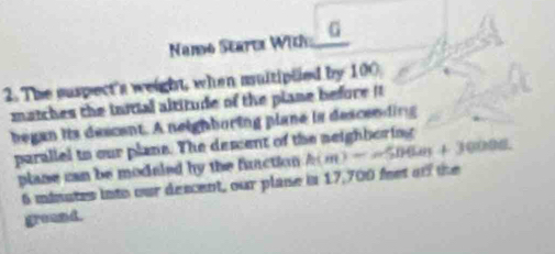 Namo Starte With _G 
2. The suspect's weight, when multipted by 100
matches the initial altitude of the plane before 
began its descent. A neighboring plane is descending 
parallel to our plans. The desent of the neighboring 000d. 
plane can be moduled by the function h(m)=-506m+3
6 minates into our descent, our plase in 17,700 fest oof the 
ground.