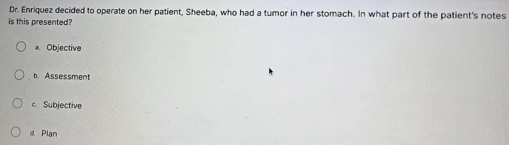 Dr. Enriquez decided to operate on her patient, Sheeba, who had a tumor in her stomach. In what part of the patient's notes
is this presented?
a. Objective
b. Assessment
c. Subjective
d. Plan