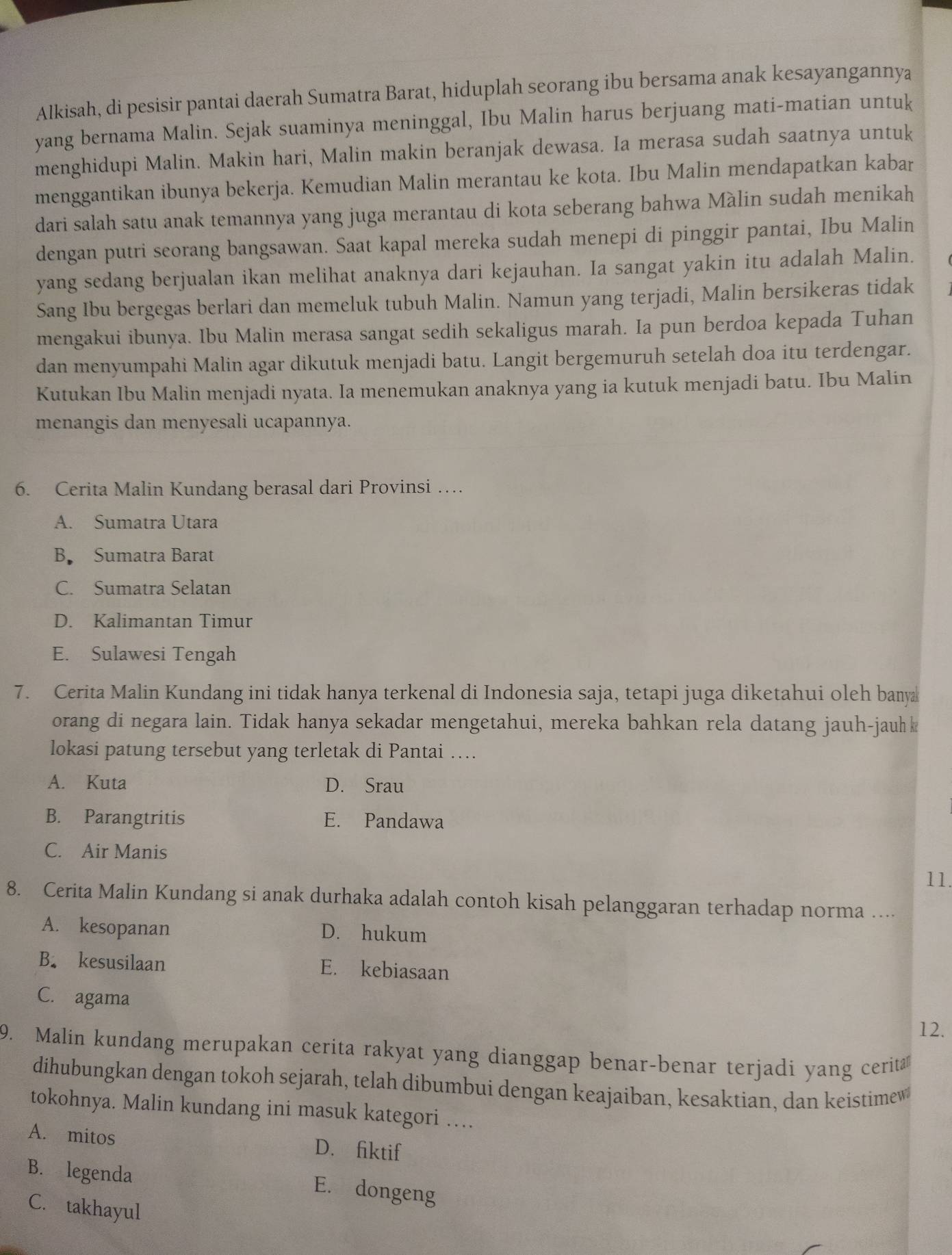 Alkisah, di pesisir pantai daerah Sumatra Barat, hiduplah seorang ibu bersama anak kesayangannya
yang bernama Malin. Sejak suaminya meninggal, Ibu Malin harus berjuang mati-matian untuk
menghidupi Malin. Makin hari, Malin makin beranjak dewasa. Ia merasa sudah saatnya untuk
menggantikan ibunya bekerja. Kemudian Malin merantau ke kota. Ibu Malin mendapatkan kabar
dari salah satu anak temannya yang juga merantau di kota seberang bahwa Màlin sudah menikah
dengan putri seorang bangsawan. Saat kapal mereka sudah menepi di pinggir pantai, Ibu Malin
yang sedang berjualan ikan melihat anaknya dari kejauhan. Ia sangat yakin itu adalah Malin.
Sang Ibu bergegas berlari dan memeluk tubuh Malin. Namun yang terjadi, Malin bersikeras tidak
mengakui ibunya. Ibu Malin merasa sangat sedih sekaligus marah. Ia pun berdoa kepada Tuhan
dan menyumpahi Malin agar dikutuk menjadi batu. Langit bergemuruh setelah doa itu terdengar.
Kutukan Ibu Malin menjadi nyata. Ia menemukan anaknya yang ia kutuk menjadi batu. Ibu Malin
menangis dan menyesali ucapannya.
6. Cerita Malin Kundang berasal dari Provinsi …
A. Sumatra Utara
B Sumatra Barat
C. Sumatra Selatan
D. Kalimantan Timur
E. Sulawesi Tengah
7. Cerita Malin Kundang ini tidak hanya terkenal di Indonesia saja, tetapi juga diketahui oleh banya
orang di negara lain. Tidak hanya sekadar mengetahui, mereka bahkan rela datang jauh-jauh k
lokasi patung tersebut yang terletak di Pantai …
A. Kuta D. Srau
B. Parangtritis E. Pandawa
C. Air Manis
11.
8. Cerita Malin Kundang si anak durhaka adalah contoh kisah pelanggaran terhadap norma ....
A. kesopanan D. hukum
B. kesusilaan E. kebiasaan
C. agama
12.
9. Malin kundang merupakan cerita rakyat yang dianggap benar-benar terjadi yang cerita
dihubungkan dengan tokoh sejarah, telah dibumbui dengan keajaiban, kesaktian, dan keistimew
tokohnya. Malin kundang ini masuk kategori …
A. mitos D. fiktif
B. legenda
E. dongeng
C. takhayul