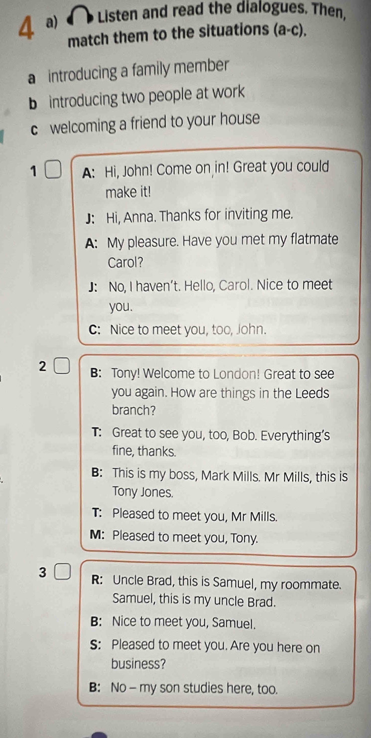 Listen and read the dialogues. Then,
match them to the situations (a-c).
a introducing a family member
b introducing two people at work
c welcoming a friend to your house
1 A: Hi, John! Come on in! Great you could
make it!
J: Hi, Anna. Thanks for inviting me.
A: My pleasure. Have you met my flatmate
Carol?
J: No, I haven’t. Hello, Carol. Nice to meet
you.
C: Nice to meet you, too, John.
2 B: Tony! Welcome to London! Great to see
you again. How are things in the Leeds
branch?
T: Great to see you, too, Bob. Everything’s
fine, thanks.
B: This is my boss, Mark Mills. Mr Mills, this is
Tony Jones.
T: Pleased to meet you, Mr Mills.
M: Pleased to meet you, Tony.
R: Uncle Brad, this is Samuel, my roommate.
Samuel, this is my uncle Brad.
B: Nice to meet you, Samuel.
S: Pleased to meet you. Are you here on
business?
B: No- my son studies here, too.