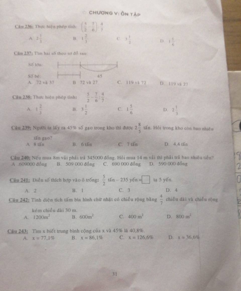 CHươnG V: Ôn tập
Câu 236: Thực hiện phép tính: ( 5/2 - 7/6 ): 4/7 
A 2 1/3 
c.
B. 1 2/3  3 1/2  D. 1 1/6 
Câu 237; Tìn hai số theo sơ đồ sau:
Số lớn:
Số bé: 45
A. 72 và 37 B 72 và 27 C. 119 và 72 D. 119 vå 27
Câu 238: Thực hiện phép tinh:  5/2 - 7/6 : 4/7 .
A. 1 2/3  3 1/2  1 5/6  D. 2 1/3 
B.
C.
Câu 239: Người ta lấy ra 45% số gạo trong kho thì được 2 8/5  tấn. Hỏi trong kho còn bao nhiều
tấn gạo?
A 8 tăn B. 6 tấn C. 7 tấn D. 4,4 tấn
Cầu 240: Nếu mua 8m vải phải trả 345000 đồng. Hỏi mua 14 m vải thì phải trả bao nhiều tiền?
A .609000 đồng B. 509 000 đồng C. 690 000 đồng D. 590 000 đồng
Câu 241: Điễn số thích hợp vào ô trống:  5/2 tan-235 yến =□ tạ 5 yến.
A. 2 B. 1 C. 3 D. 4
Câu 242: Tính diện tích tấm bìa hình chữ nhật có chiều rộng bằng chiều dài và chiều rộng  4/7 
kém chiều dài 30 m.
A. 1200m^2 B. 600m^2 C. 400m^2 D. 800m^2
Câu 243: Tìm x biết trung bình cộng của x và 45% là 40,8%.
A. x=77,1% B. x=86,1% C. x=126,6% D. x=36,6%
31