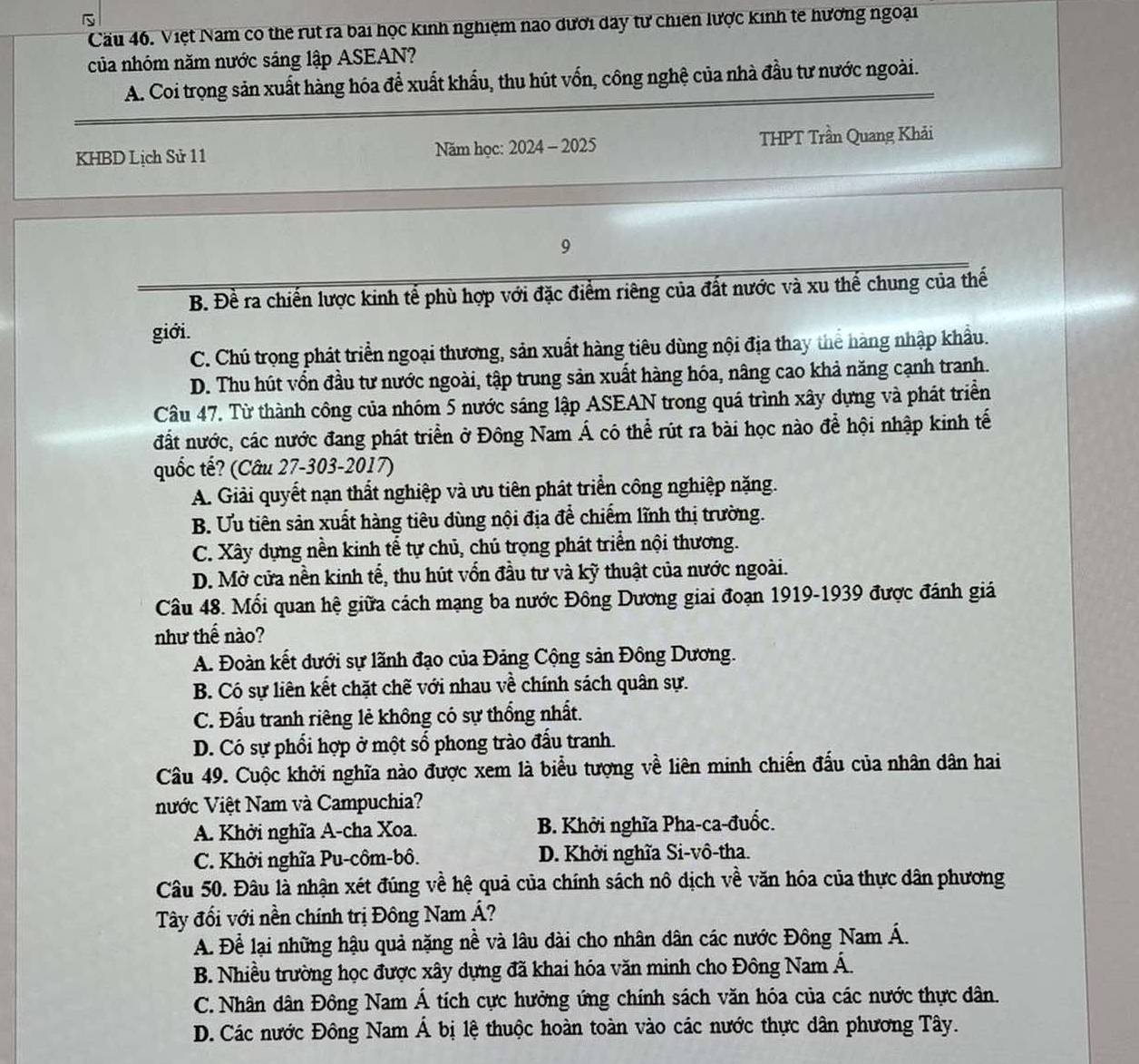 Cầu 46. Việt Nam co the rut ra bai học kinh nghiệm nao dưới day tư chiên lược kinh te hương ngoại
của nhóm năm nước sáng lập ASEAN?
A. Coi trọng sản xuất hàng hóa để xuất khẩu, thu hút vốn, công nghệ của nhà đầu tư nước ngoài.
KHBD Lịch Sử 11 Năm học: 2024 - 2025 THPT Trần Quang Khải
9
B. Đề ra chiến lược kinh tế phù hợp với đặc điểm riêng của đất nước và xu thể chung của thế
giới.
C. Chủ trọng phát triển ngoại thương, sản xuất hàng tiêu dùng nội địa thay thể hàng nhập khẩu.
D. Thu hút vổn đầu tư nước ngoài, tập trung sản xuất hàng hóa, nâng cao khả năng cạnh tranh.
Câu 47. Từ thành công của nhóm 5 nước sáng lập ASEAN trong quá trình xây dựng và phát triển
đất nước, các nước đang phát triển ở Đông Nam Á có thể rút ra bài học nào để hội nhập kinh tế
quốc tế? (Câu 27-303-2017)
A. Giải quyết nạn thất nghiệp và ưu tiên phát triển công nghiệp nặng.
B. Ưu tiên sản xuất hàng tiêu dùng nội địa để chiếm lĩnh thị trường.
C. Xây dựng nền kinh tể tự chủ, chú trọng phát triển nội thương.
D. Mở cửa nền kinh tế, thu hút vốn đầu tư và kỹ thuật của nước ngoài.
Câu 48. Mối quan hệ giữa cách mạng ba nước Đông Dương giai đoạn 1919-1939 được đánh giảá
như thế nào?
A. Đoàn kết dưới sự lãnh đạo của Đảng Cộng sản Đông Dương.
B. Có sự liên kết chặt chẽ với nhau về chính sách quân sự.
C. Đấu tranh riêng lẻ không có sự thống nhất.
D. Có sự phổi hợp ở một số phong trào đấu tranh.
Câu 49. Cuộc khởi nghĩa nào được xem là biểu tượng về liên minh chiến đấu của nhân dân hai
Nước Việt Nam và Campuchia?
A. Khởi nghĩa A-cha Xoa. B. Khởi nghĩa Pha-ca-đuốc.
C. Khởi nghĩa Pu-côm-bô. D. Khởi nghĩa Si-vô-tha.
Câu 50. Đâu là nhận xét đúng về hệ quả của chính sách nô dịch về văn hóa của thực dân phương
Tây đối với nền chính trị Đông Nam Á?
A. Để lại những hậu quả nặng nề và lâu dài cho nhân dân các nước Đông Nam Á.
B. Nhiều trường học được xây dựng đã khai hóa văn minh cho Đông Nam Á.
C. Nhân dân Đông Nam Á tích cực hưởng ứng chính sách văn hóa của các nước thực dân.
D. Các nước Đông Nam Á bị lệ thuộc hoàn toàn vào các nước thực dân phương Tây.