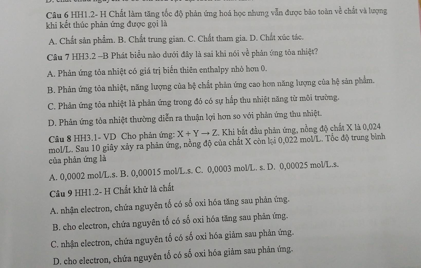 HH1.2- H Chất làm tăng tốc độ phản ứng hoá học nhưng vẫn được bảo toàn vhat e chất và lượng
khi kết thúc phản ứng được gọi là
A. Chất sản phẩm. B. Chất trung gian. C. Chất tham gia. D. Chất xúc tác.
Câu 7 HH3.2 -B Phát biểu nào dưới đây là sai khi nói về phản ứng tỏa nhiệt?
A. Phản ứng tỏa nhiệt có giá trị biến thiên enthalpy nhỏ hơn 0.
B. Phản ứng tỏa nhiệt, năng lượng của hệ chất phản ứng cao hơn năng lượng của hệ sản phẩm.
C. Phản ứng tỏa nhiệt là phản ứng trong đó có sự hấp thu nhiệt năng từ môi trường.
D. Phản ứng tỏa nhiệt thường diễn ra thuận lợi hơn so với phản ứng thu nhiệt.
Câu 8 HH3.1- VD Cho phản ứng: X+Yto Z. Khi bắt đầu phản ứng, nồng độ chất X là 0,024
mol/L. Sau 10 giây xảy ra phản ứng, nồng độ của chất X còn lại 0,022 mol/L. Tốc độ trung bình
của phản ứng là
A. 0,0002 mol/L.s. B. 0,00015 mol/L.s. C. 0,0003 mol/L. s. D. 0,00025 mol/L.s.
Câu 9 HH1.2- H Chất khử là chất
A. nhận electron, chứa nguyên tố có số oxi hóa tăng sau phản ứng.
B. cho electron, chứa nguyên tố có số oxi hóa tăng sau phản ứng.
C. nhận electron, chứa nguyên tố có số oxi hóa giảm sau phản ứng.
D. cho electron, chứa nguyên tố có số oxi hóa giảm sau phản ứng.