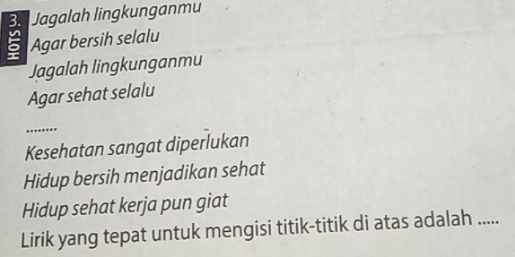 Jagalah lingkunganmu
5 Agar bersih selalu 
Jagalah lingkunganmu 
Agar sehat selalu 
_ 

Kesehatan sangat diperlukan 
Hidup bersih menjadikan sehat 
Hidup sehat kerja pun giat 
Lirik yang tepat untuk mengisi titik-titik di atas adalah .....