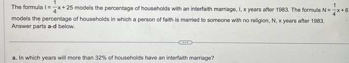 The formula I= 1/4 x+25 models the percentage of households with an interfaith marriage, I, x years after 1983. The formula N= 1/4 x+6
models the percentage of households in which a person of faith is married to someone with no religion, N, x years after 1983. 
Answer parts a-d below. 
a. In which years will more than 32% of households have an interfaith marriage?