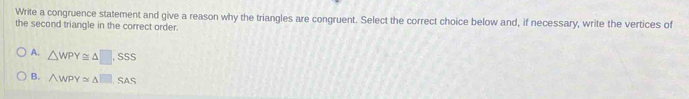Write a congruence statement and give a reason why the triangles are congruent. Select the correct choice below and, if necessary, write the vertices of
the second triangle in the correct order.
A. △ WPY≌ △ □ ,SSS
B. △ WPY≌ △ □ ,SAS
