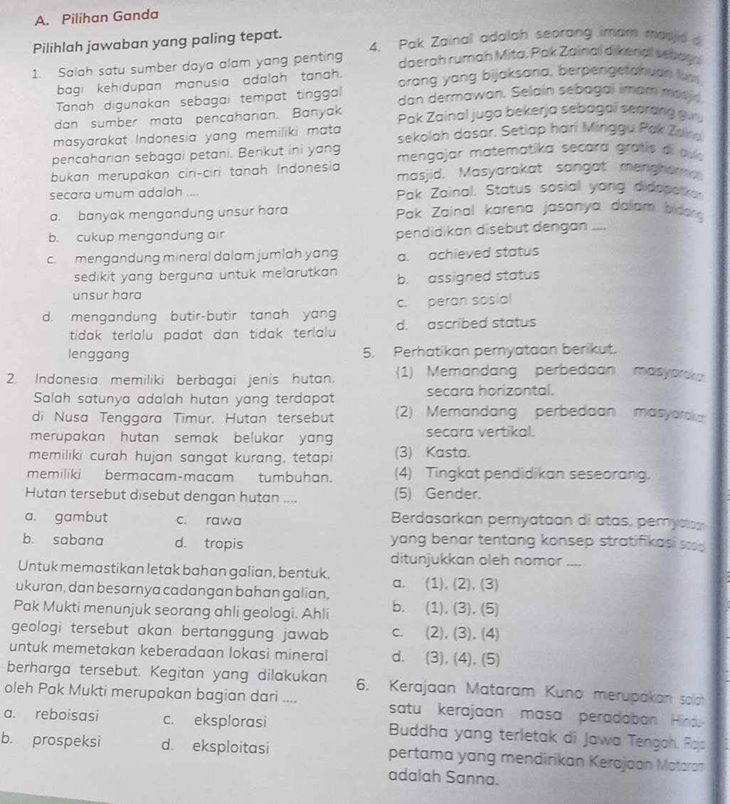 Pilihan Ganda
Pilihlah jawaban yang paling tepat. 4. Pak Zainal adalah seorang imam masid a
1. Salah satu sumber daya alam yang penting daerah rumah Mita, Pak Zainal dikenal sebags
bagi kehidupan manusia adalah tanah. orang yang bijaksana, berpengetahuan luo.
Tanah digunakan sebagai tempat tinggal dan dermawan. Selain sebagai imam masid
dan sumber mata pencaharian. Banyak  Pak Zainal juga bekerja sebagai seorang  g u
masyarakat Indonesia yang memiliki mata sekolah dasar. Setiap hari Minggu Pak Zan
pencaharian sebagai petani. Berikut ini yang  mengajar matematika secara gratís di cuío
bukan merupakan ciri-ciri tanah Indonesia masjid. Masyarakat sangat menghor
secara umum adalah ... Pak Zainal. Status sosial yang didaparke
a. banyak mengandung unsur hara  Pak Zainal karena jasanya dalam bidang
b. cukup mengandung air pendidikan disebut dengan ....
c. mengandung mineral dalam jumlah yang a. achieved status
sedikit yang berguna untuk melarutkan . b. assigned status
unsur hara
d. mengandung butir-butir tanah yang c. peran sosial
tidak terlalu padat dan tidak terlalu d. ascribed status
lenggang 5. Perhatikan pernyataan berikut.
2. Indonesia memiliki berbagai jenis hutan. (1) Memandang perbedaan masyaraka
Salah satunya adalah hutan yang terdapat secara horizontal.
di Nusa Tenggara Timur. Hutan tersebut (2) Memandang perbedaan masyarcka
merupakan hutan semak belukar yang secara vertikal.
memiliki curah hujan sangat kurang, tetapi (3) Kasta.
memiliki bermacam-macam tumbuhan. (4) Tingkat pendidikan seseorang.
Hutan tersebut disebut dengan hutan .... (5) Gender.
a. gambut c. rawa Berdasarkan pernyataan di atas, peryctoo
b. sabana d. tropis yang benar tentang konsep stratifikasi sos d
ditunjukkan oleh nomor_
Untuk memastikan letak bahan galian, bentuk.
ukuran, dan besarnya cadangan bahan galian, a. (1), (2), (3)
Pak Mukti menunjuk seorang ahli geologi. Ahli b. (1), (3), (5)
geologi tersebut akan bertanggung jawab c. (2), (3), (4)
untuk memetakan keberadaan lokasi mineral d. (3), (4), (5)
berharga tersebut. Kegitan yang dilakukan 6. Kerajaan Mataram Kuno merupakan solah
oleh Pak Mukti merupakan bagian dari .... satu kerajaan masa peradaban Hind
a. reboisasi c. eksplorasi  Buddha yang terletak di Jawa Tengoh. Rojs
b. prospeksi d. eksploitasi pertama yang mendirikan Kerajaan Mataran
adalah Sanna.