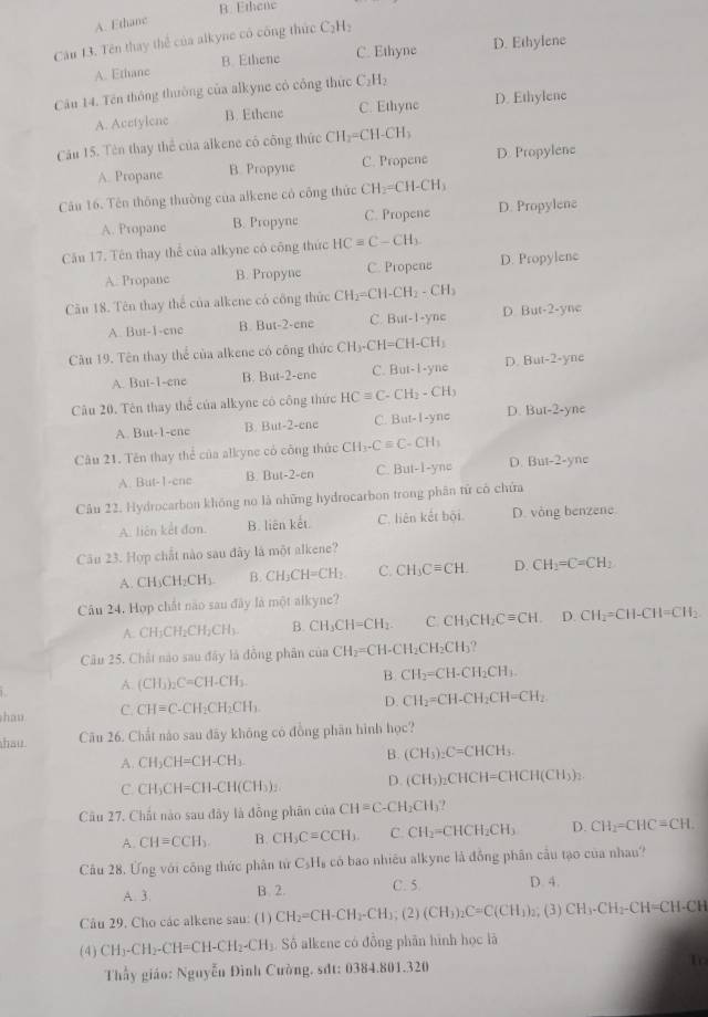 B. Ethene
A. Ethanc
Cầu 13. Tên thay thể của alkyne có công thức C_2H_2
A. Ethane B. Ethene C. Ethyne D. Ethylene
Câu 14. Tên thông thường của alkyne có công thức C_2H_2
A. Acetylene B. Ethene C. Ethyne D. Ethylene
Cău 15. Tên thay thể của alkene có công thức CH_2=CH-CH_3
A. Propane B. Propyne C. Propene D. Propylene
Câu 16. Tên thống thường của alkene có công thức CH_2=CH-CH_3
A. Propane B. Propyne C. Propene D. Propylene
Cău 17. Tên thay thể của alkyne có công thức HCequiv C-CH_3
A. Propane B. Propync C. Propene D. Propylene
Cầu 18. Tên thay thể của alkene có công thức CH_2=CH-CH_2-CH_3
A. But-1-cne B. But-2-ene C. But-1-ync D. But-2-yne
Câu 19. Tên thay thể của alkene có công thức CH_3-CH=CH-CH_3
A. But-1-ene B. But-2-enc C. But-1-yne D. But-2-y ne
Câu 20. Tên thay thể của alkyne có công thức HCequiv C-CH_2-CH_3
A. But-1-ene B. But-2-cn C. But-I-ync D. isut-2-y ne
Câu 21. Tên thay thể của alkyne có công thức CH_3· Cequiv C-CH_3
A. But-1-ene B But-2-cn C But-1-yne D. But-2-ync
Câu 22. Hydrocarbon khóng no là những hydrocarbon trong phân tử có chứa
A. liên kết đơn. B. liên kết. C. liên kết bội D. vòng benzene
Câu 23. Hợp chất nào sau đây là một alkene?
A. C H_3CH_2CH_3 B. CH_3CH=CH_2 C. CH_3C=CH. D. CH_2=C=CH_2
Câu 24. Hợp chất nào sau đây là một aikyne?
A. CH₃CH₂CH₂CH₃. B. CH_3CH=CH_2. C.CH_3CH_2Cequiv CH. D. CH_2=CH-CH=CH_2
Câu 25. Chất nào sau đây là đồng phân của CH_2=CH-CH_2CH_2CH_3
A. (CH_3)_2C=CH-CH_3
B. CH_2=CH-CH_2CH_3.
hau C. CHequiv C-CH_2CH_2CH_3
D. CH_2=CH-CH_2CH=CH_2
hau Câu 26. Chất náo sau đãy không có đồng phần hình học?
A. CH_3CH=CH-CH_3.
B. (CH_3)_2C=CHCH_3.
C CH_3CH=CH-CH(CH_3). D. (CH_3)_2CHCH=CHCH(CH_3)_2.
Câu 27. Chất nào sau đây là đồng phân của CH=C-CH_2CH_3 1 .
A. CH=CCH_3. B. CH_3C=CCH_3. C CH_2=CHCH_2CH_3 D. CH_2=CHC=CH.
Câu 28. Ứng với công thức phân tử C_5H_8 có bao nhiều alkyne là đồng phân cầu tạo của nhau?
A. 3. B. 2. C. 5. D. 4.
Câu 29. Cho các alkene sau: (1) CH_2=CH-CH_2-CH_3; (2) (CH_3)_2C=C(CH_3)_2; (3) CH_3-CH_2-CH=CH-CH
(4) CH_3-CH_2-CH=CH-CH_2-CH_3 Số alkene có đồng phân hình học là
Thấy giáo: Nguyễn Đình Cường, sdt: 0384.801.320 To