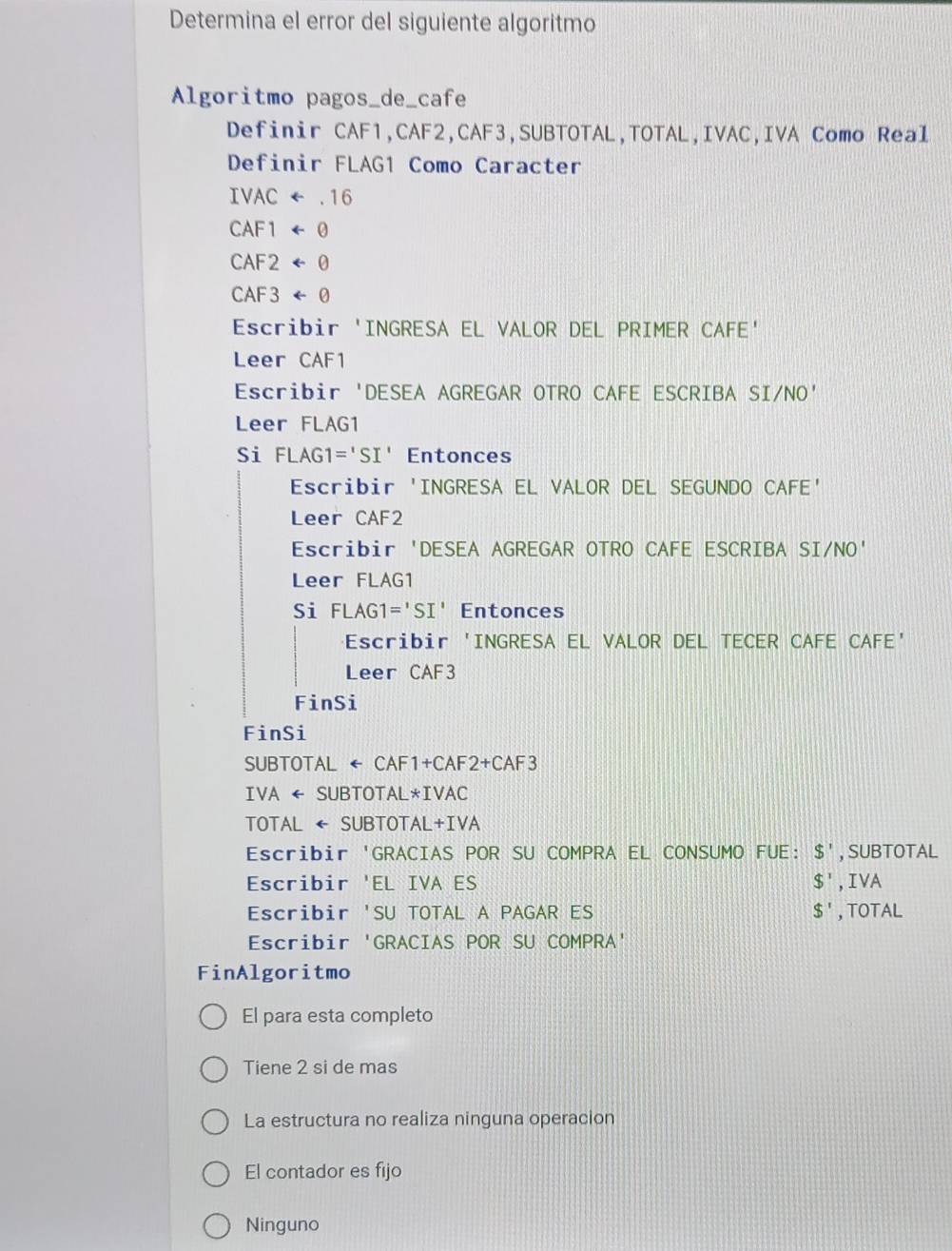 Determina el error del siguiente algoritmo
Algoritmo pagos_de_cafe
Definir CAF1, CAF2, CAF3,SUBTOTAL,TOTAL,IVAC,IVA Como Real
Definir FLAG1 Como Caracter
IVACrightarrow .16
CAF1arrow θ
CAF2arrow θ
CAF3arrow θ
Escribir 'INGRESA EL VALOR DEL PRIMER CAFE'
Leer CAF1
Escribir 'DESEA AGREGAR OTRO CAFE ESCRIBA SI/NO'
Leer FLAG1
Si FLAG1='SI' Entonces
Escribir 'INGRESA EL VALOR DEL SEGUNDO CAFE'
Leer CAF2
Escribir 'DESEA AGREGAR OTRO CAFE ESCRIBA SI/NO'
Leer FLAG1
Si FLAG1='SI' Entonces
Escribir 'INGRESA EL VALOR DEL TECER CAFE CAFE’
Leer CAF3
FinSi
FinSi
SUBTOTAL ← CAF1+CAF2+CAF3
IVA ← SUBTOTAL*IVAC
TOTAL ← SUBTOTAL+IVA
Escribir 'GRACIAS POR SU COMPRA EL CONSUMO FUE: $' , SUBTOTAL
Escribir 'EL IVA ES $^ , IVA
Escribir 'SU TOTAL A PAGAR ES $' , TOTAL
Escribir 'GRACIAS POR SU COMPRA'
FinAlgoritmo
El para esta completo
Tiene 2 si de mas
La estructura no realiza ninguna operacion
El contador es fijo
Ninguno