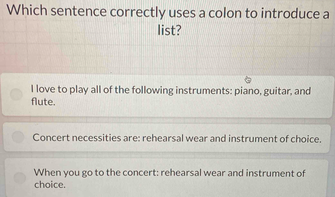 Which sentence correctly uses a colon to introduce a
list?
I love to play all of the following instruments: piano, guitar, and
flute.
Concert necessities are: rehearsal wear and instrument of choice.
When you go to the concert: rehearsal wear and instrument of
choice.