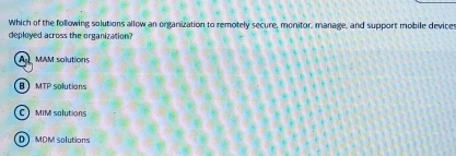 Which of the following solutions allow an organization to remotely secure, monitor, manage, and support mobile devices
deployed across the organization?
A MAM solutions
】 MTP solutions
C MIM salutions
D MDM solutions