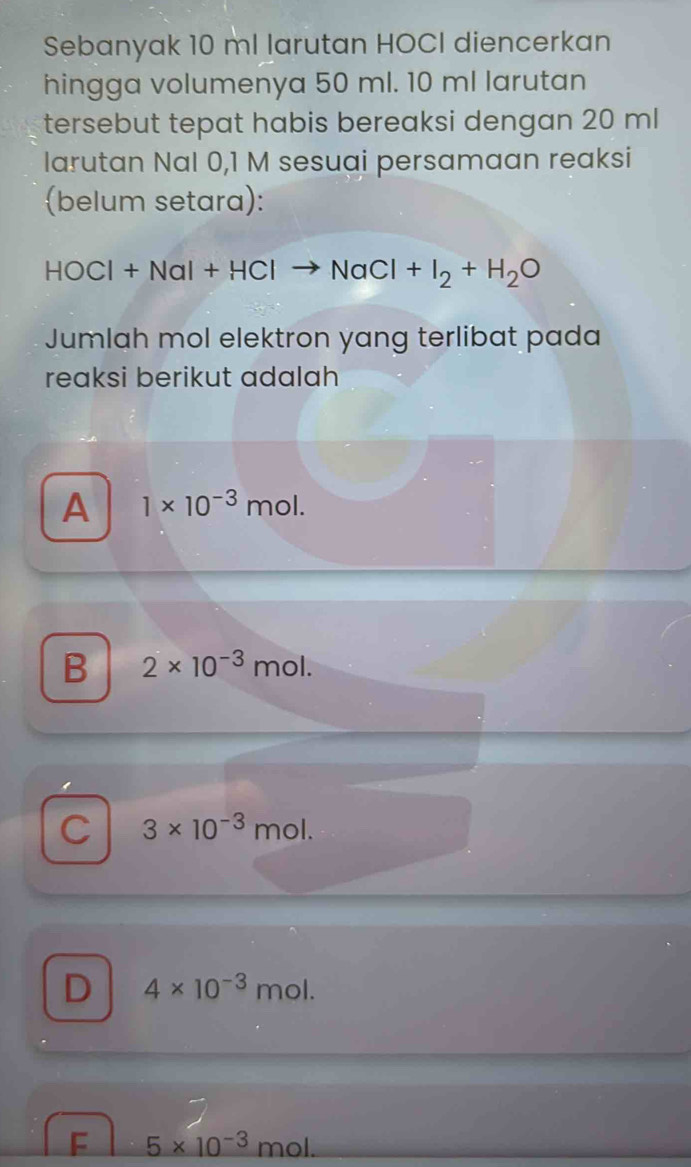 Sebanyak 10 ml larutan HOCI diencerkan
hingga volumenya 50 ml. 10 ml larutan
tersebut tepat habis bereaksi dengan 20 ml
larutan Nal 0,1 M sesuai persamaan reaksi
(belum setara):
HOCl+NaI+HClto NaCl+I_2+H_2O
Jumlah mol elektron yang terlibat pada
reaksi berikut adalah
A 1* 10^(-3)mol.
B 2* 10^(-3)mol.
C 3* 10^(-3)mol.
D 4* 10^(-3)mol.
F 5* 10^(-3)mol.