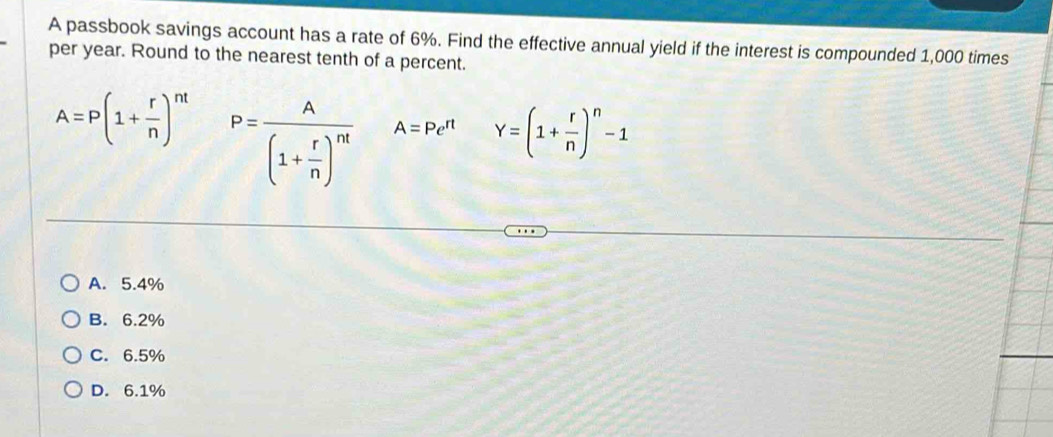 A passbook savings account has a rate of 6%. Find the effective annual yield if the interest is compounded 1,000 times
per year. Round to the nearest tenth of a percent.
A=P(1+ r/n )^nt P=frac A(1+ r/n )^nt A=Pe^(rt) Y=(1+ r/n )^n-1
A. 5.4%
B. 6.2%
C. 6.5%
D. 6.1%