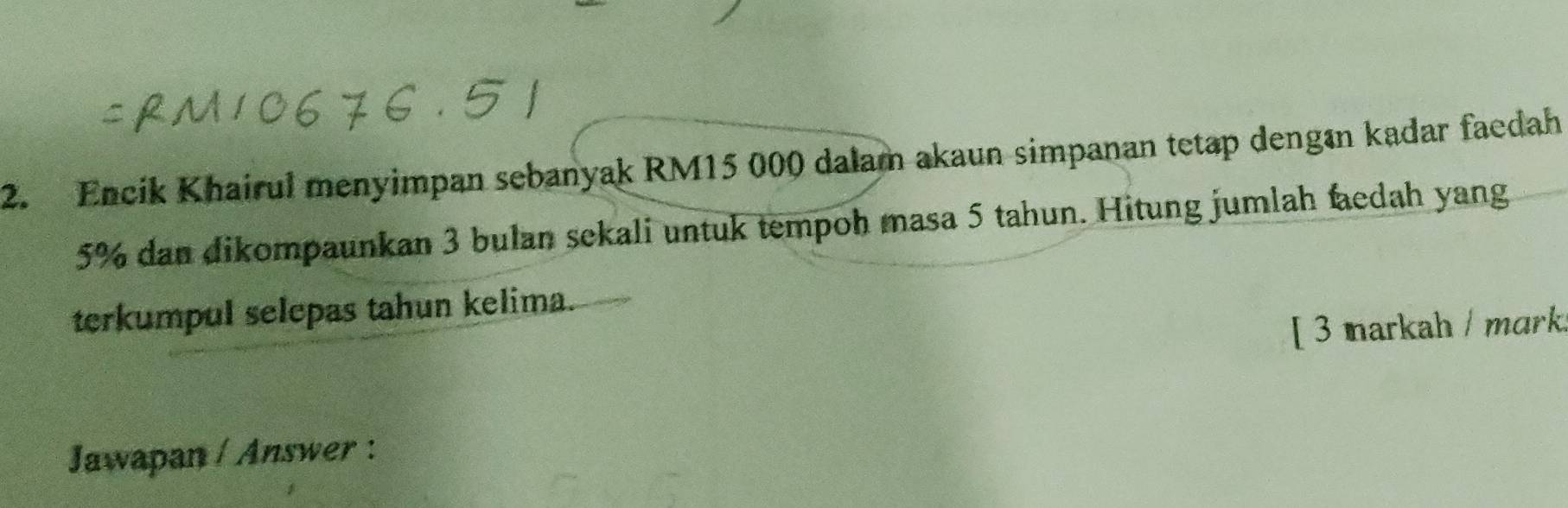 Encik Khairul menyimpan sebanyak RM15 000 dalam akaun simpanan tetap dengın kadar faedah
5% dan dikompaunkan 3 bulan sekali untuk tempoh masa 5 tahun. Hitung jumlah faedah yang 
terkumpul selepas tahun kelima. 
[ 3 markah / mɑrk. 
Jawapan / Answer :