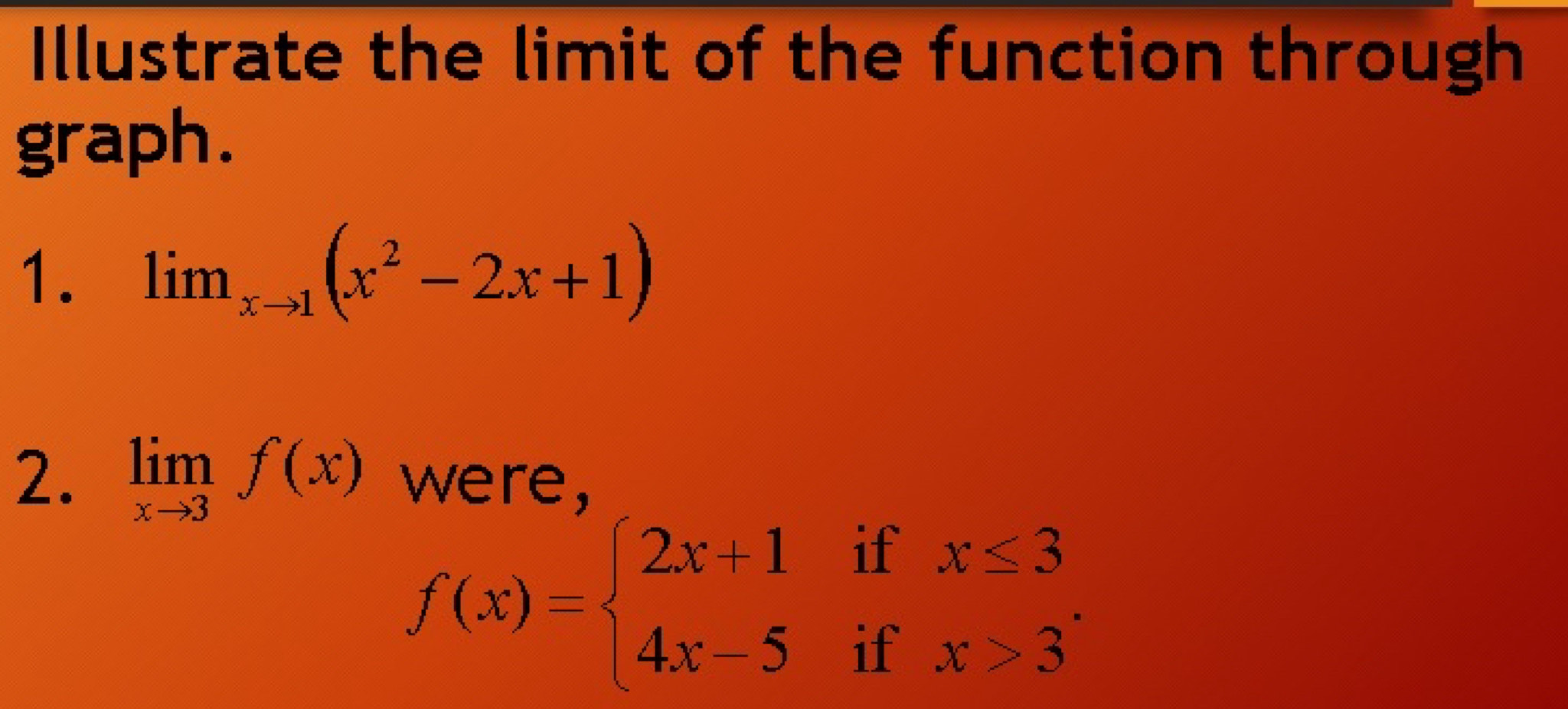 Illustrate the limit of the function through
graph.
1. lim _xto 1(x^2-2x+1)
2. limlimits _xto 3f(x) were,
f(x)=beginarrayl 2x+1ifx≤ 3 4x-5ifx>3endarray.