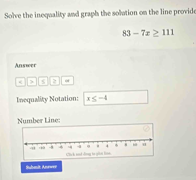 Solve the inequality and graph the solution on the line provide
83-7x≥ 111
Answer
S 2 or 
Inequality Notation: x≤ -4
Number Line: 
Submit Answer