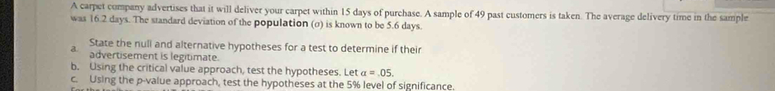 A carpet company advertises that it will deliver your carpet within 15 days of purchase. A sample of 49 past customers is taken. The average delivery time in the sample 
was 16.2 days. The standard deviation of the population (σ) is known to be 5.6 days. 
State the null and alternative hypotheses for a test to determine if their 
B advertisement is legitimate. 
b. Using the critical value approach, test the hypotheses. Let alpha =.05. 
c. Using the p -value approach, test the hypotheses at the 5% level of significance.