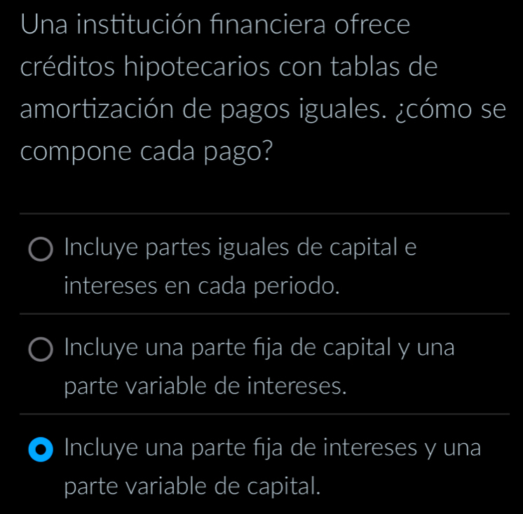 Una institución financiera ofrece 
créditos hipotecarios con tablas de 
amortización de pagos iguales. ¿cómo se 
compone cada pago? 
_ 
Incluye partes iguales de capital e 
intereses en cada periodo. 
_ 
_ 
Incluye una parte fija de capital y una 
parte variable de intereses. 
_ 
_ 
Incluye una parte fija de intereses y una 
parte variable de capital.