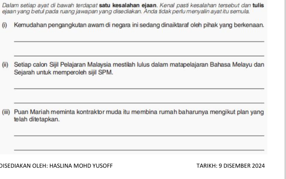 Dalam setiap ayat di bawah terdapat satu kesalahan ejaan. Kenal pasti kesalahan tersebut dan tulis 
ejaan yang betul pada ruang jawapan yang disediakan. Anda tidak perlu menyalin ayat itu semula. 
(i) Kemudahan pengangkutan awam di negara ini sedang dinaiktaraf oleh pihak yang berkenaan. 
_ 
_ 
(ii) Setiap calon Sijil Pelajaran Malaysia mestilah lulus dalam matapelajaran Bahasa Melayu dan 
Sejarah untuk memperoleh sijil SPM. 
_ 
_ 
(iii) Puan Mariah meminta kontraktor muda itu membina rumah baharunya mengikut plan yang 
te lah di te tapkan . 
_ 
_ 
DISEDIAKAN OLEH: HASLINA MOHD YUSOFF TARIKH: 9 DISEMBER 2024