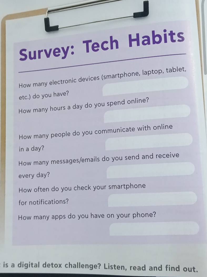 Survey: Tech Habits 
How many electronic devices (smartphone, laptop, tablet, 
etc.) do you have? 
How many hours a day do you spend online? 
How many people do you communicate with online 
in a day? 
How many messages/emails do you send and receive 
every day? 
How often do you check your smartphone 
for notifications? 
How many apps do you have on your phone? 
is a digital detox challenge? Listen, read and find out.